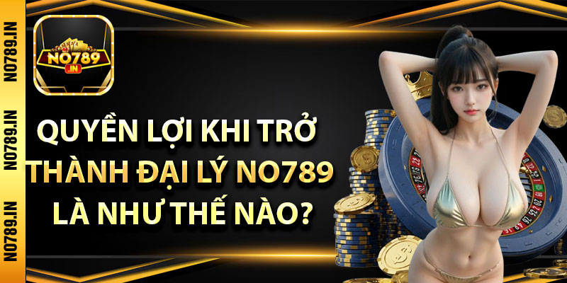 Quyền lợi khi trở thành Đại lý no789 là như thế nào?